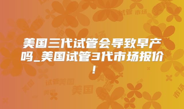 美国三代试管会导致早产吗_美国试管3代市场报价！