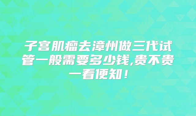 子宫肌瘤去漳州做三代试管一般需要多少钱,贵不贵一看便知！