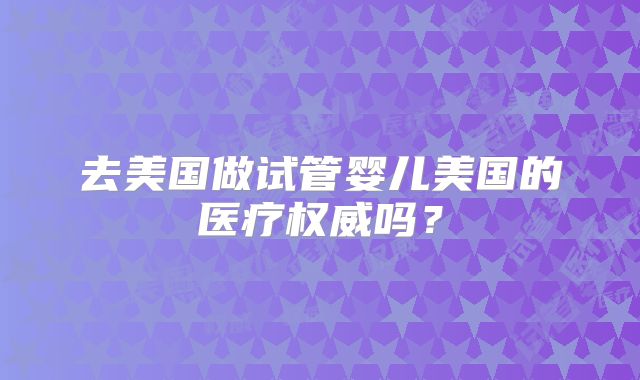去美国做试管婴儿美国的医疗权威吗？