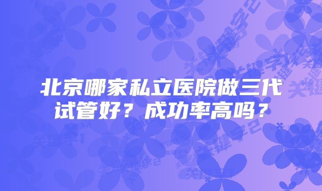 北京哪家私立医院做三代试管好？成功率高吗？