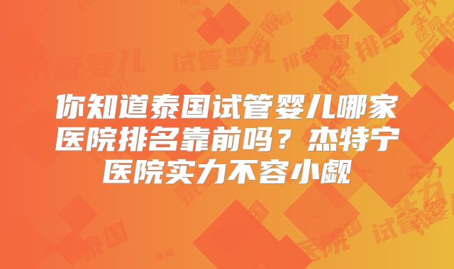 你知道泰国试管婴儿哪家医院排名靠前吗?杰特宁医院实力不容小觑
