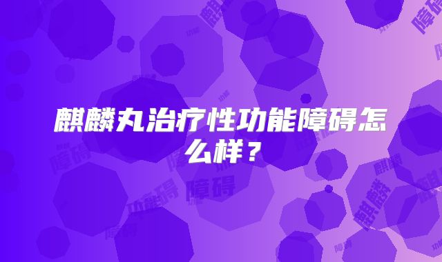 麒麟丸治疗性功能障碍怎么样？