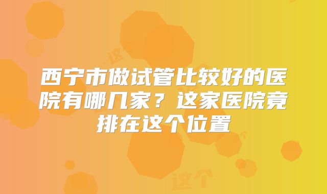 西宁市做试管比较好的医院有哪几家？这家医院竟排在这个位置