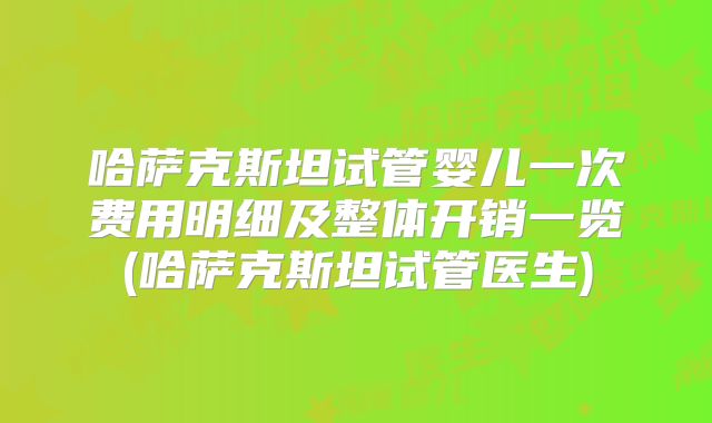 哈萨克斯坦试管婴儿一次费用明细及整体开销一览(哈萨克斯坦试管医生)