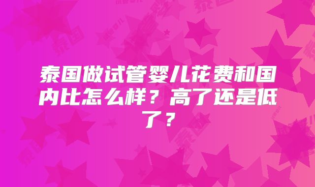 泰国做试管婴儿花费和国内比怎么样?高了还是低了?