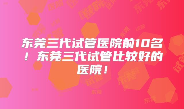 东莞三代试管医院前10名！东莞三代试管比较好的医院！