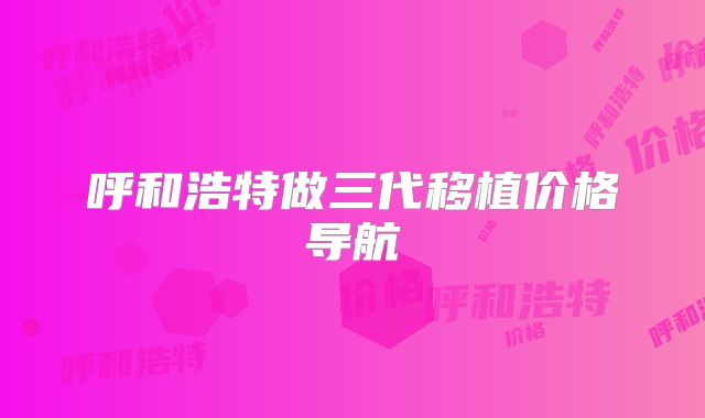 呼和浩特做三代移植价格导航