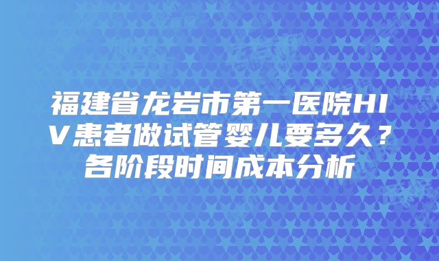 福建省龙岩市第一医院HIV患者做试管婴儿要多久？各阶段时间成本分析