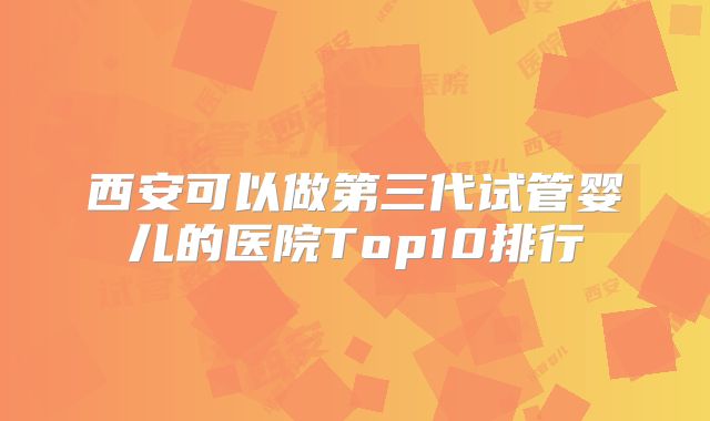 西安可以做第三代试管婴儿的医院Top10排行