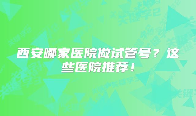 西安哪家医院做试管号?这些医院推荐!