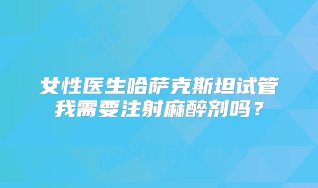 女性医生哈萨克斯坦试管我需要注射麻醉剂吗？