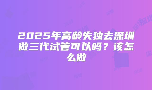 2025年高龄失独去深圳做三代试管可以吗?该怎么做