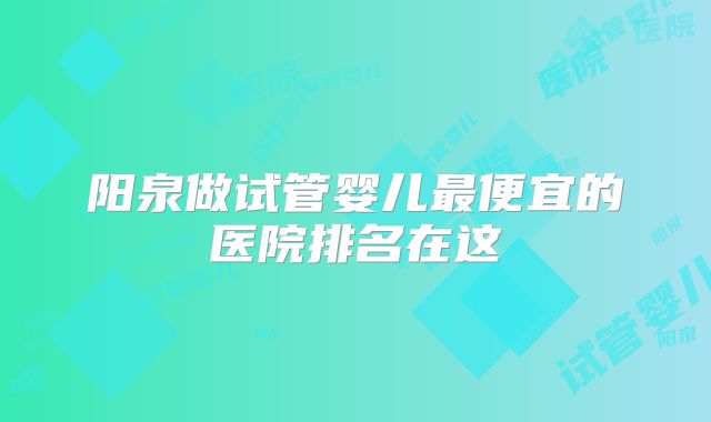 阳泉做试管婴儿最便宜的医院排名在这