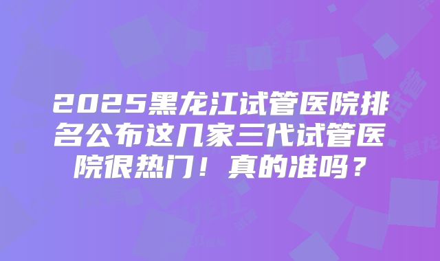 2025黑龙江试管医院排名公布这几家三代试管医院很热门！真的准吗？