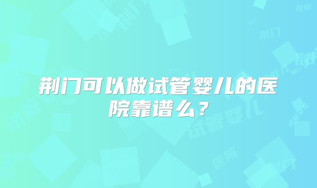 荆门可以做试管婴儿的医院靠谱么?