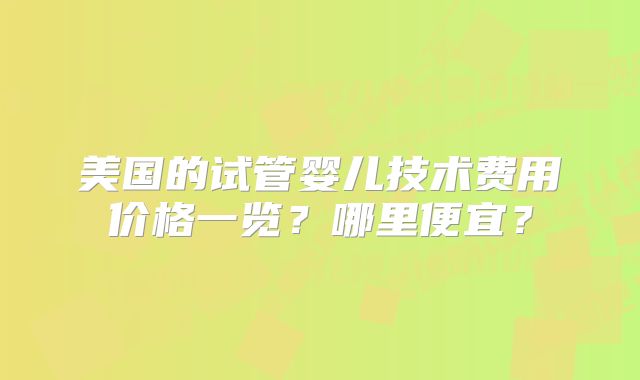 美国的试管婴儿技术费用价格一览？哪里便宜？