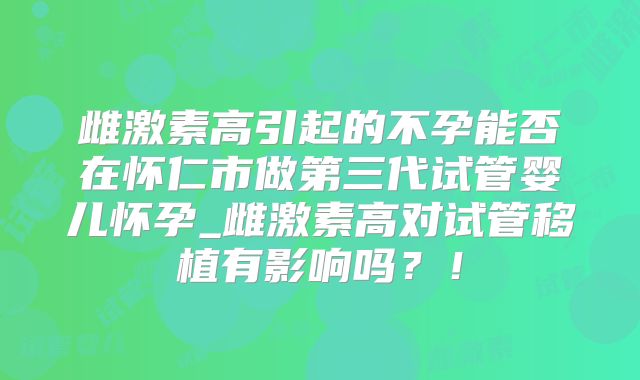 雌激素高引起的不孕能否在怀仁市做第三代试管婴儿怀孕_雌激素高对试管移植有影响吗？！