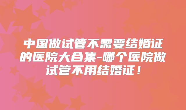 中国做试管不需要结婚证的医院大合集-哪个医院做试管不用结婚证！