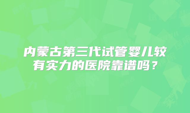 内蒙古第三代试管婴儿较有实力的医院靠谱吗？