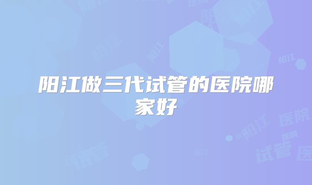 阳江做三代试管的医院哪家好