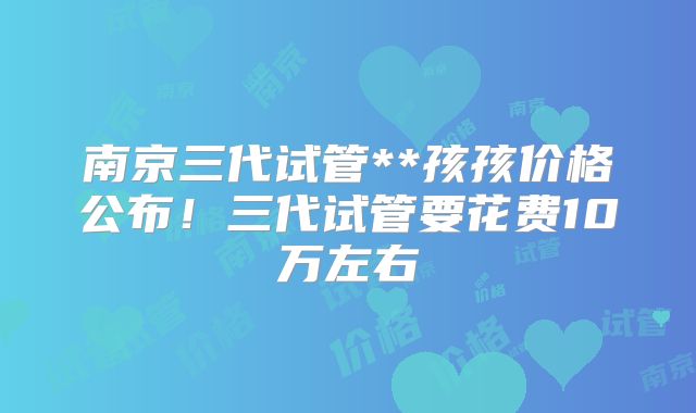 南京三代试管**孩孩价格公布！三代试管要花费10万左右