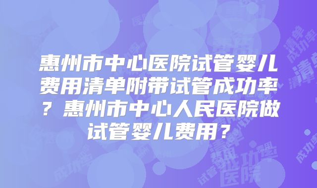 惠州市中心医院试管婴儿费用清单附带试管成功率？惠州市中心人民医院做试管婴儿费用？