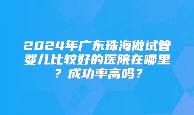 2024年广东珠海做试管婴儿比较好的医院在哪里？成功率高吗？