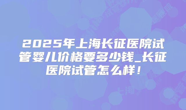2025年上海长征医院试管婴儿价格要多少钱_长征医院试管怎么样！