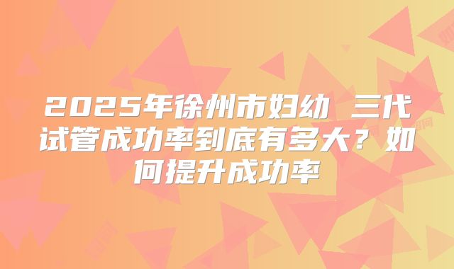 2025年徐州市妇幼 三代试管成功率到底有多大？如何提升成功率