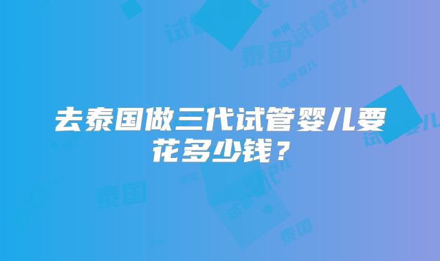 去泰国做三代试管婴儿要花多少钱？