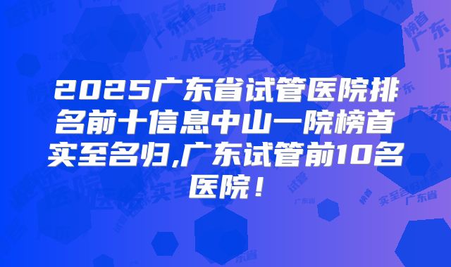 2025广东省试管医院排名前十信息中山一院榜首实至名归,广东试管前10名医院!