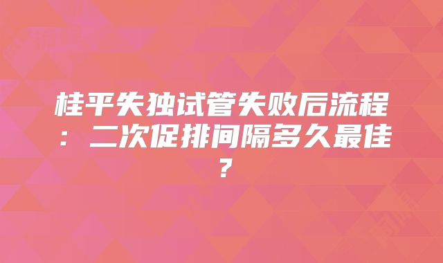 桂平失独试管失败后流程：二次促排间隔多久最佳？