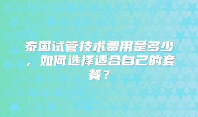 泰国试管技术费用是多少，如何选择适合自己的套餐？