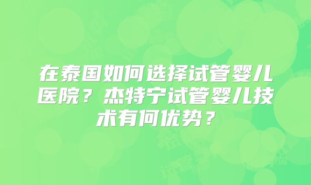 在泰国如何选择试管婴儿医院？杰特宁试管婴儿技术有何优势？