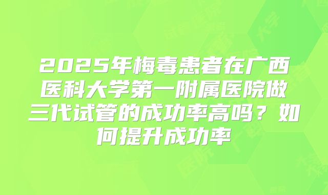 2025年梅毒患者在广西医科大学第一附属医院做三代试管的成功率高吗？如何提升成功率