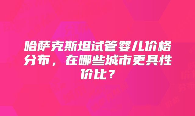 哈萨克斯坦试管婴儿价格分布，在哪些城市更具性价比？