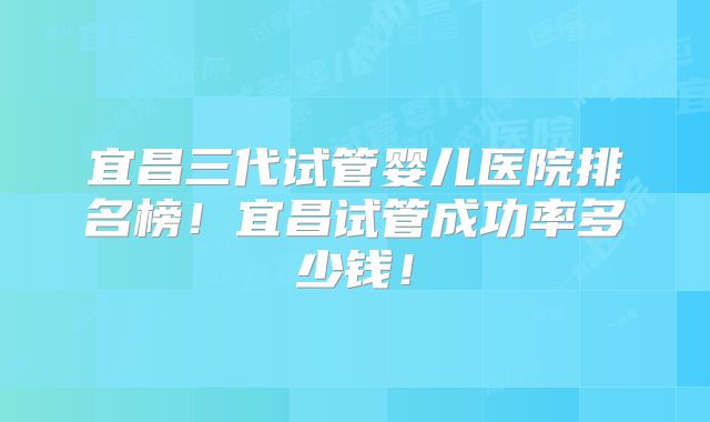 宜昌三代试管婴儿医院排名榜!宜昌试管成功率多少钱!