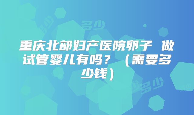 重庆北部妇产医院卵子 做试管婴儿有吗？（需要多少钱）