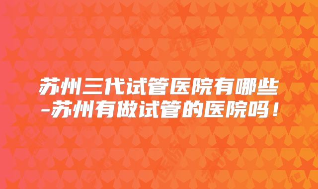 苏州三代试管医院有哪些-苏州有做试管的医院吗！