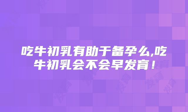 吃牛初乳有助于备孕么,吃牛初乳会不会早发育！