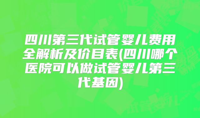 四川第三代试管婴儿费用全解析及价目表(四川哪个医院可以做试管婴儿第三代基因)