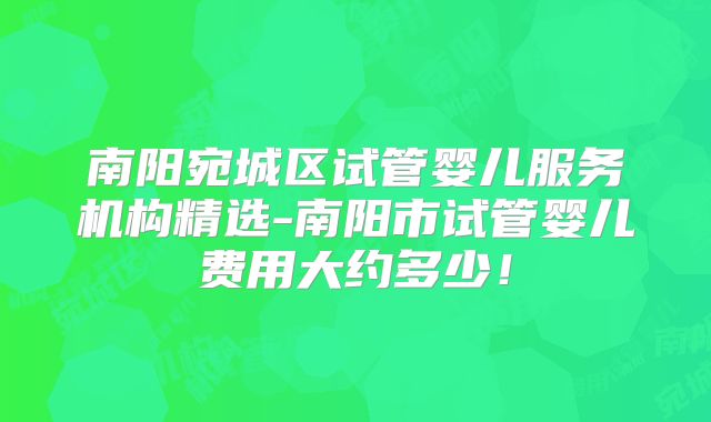 南阳宛城区试管婴儿服务机构精选-南阳市试管婴儿费用大约多少！