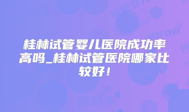 桂林试管婴儿医院成功率高吗_桂林试管医院哪家比较好！