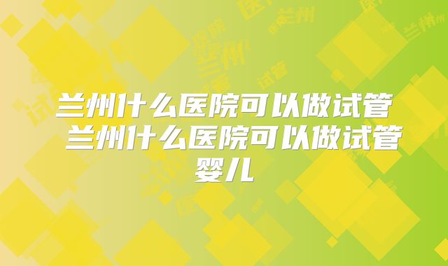 兰州什么医院可以做试管 兰州什么医院可以做试管婴儿