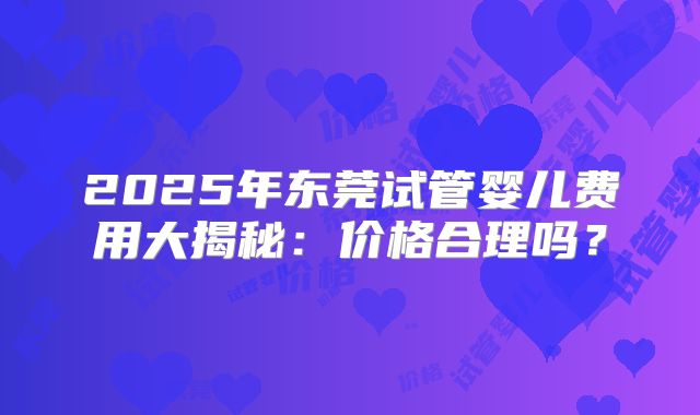 2025年东莞试管婴儿费用大揭秘：价格合理吗？