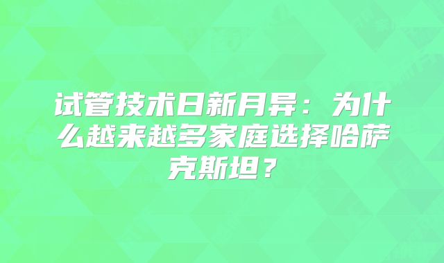 试管技术日新月异：为什么越来越多家庭选择哈萨克斯坦？