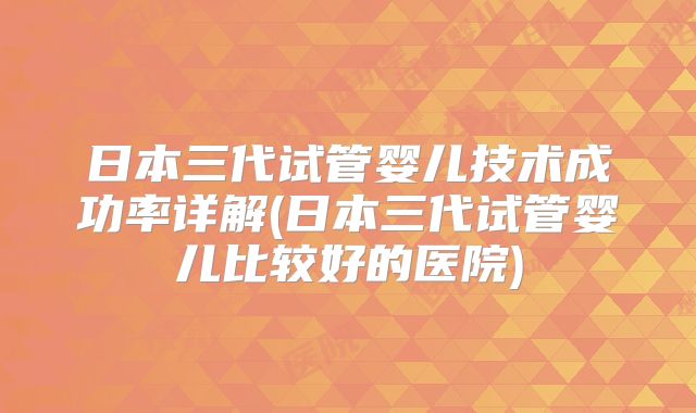 日本三代试管婴儿技术成功率详解(日本三代试管婴儿比较好的医院)