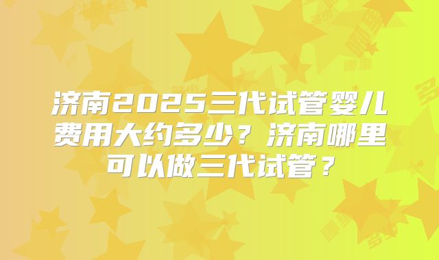 济南2025三代试管婴儿费用大约多少？济南哪里可以做三代试管？