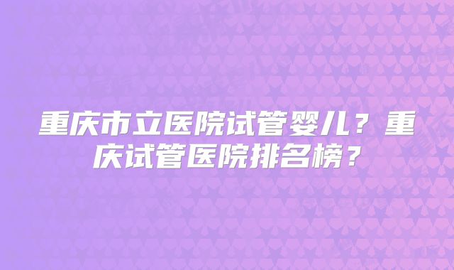 重庆市立医院试管婴儿？重庆试管医院排名榜？