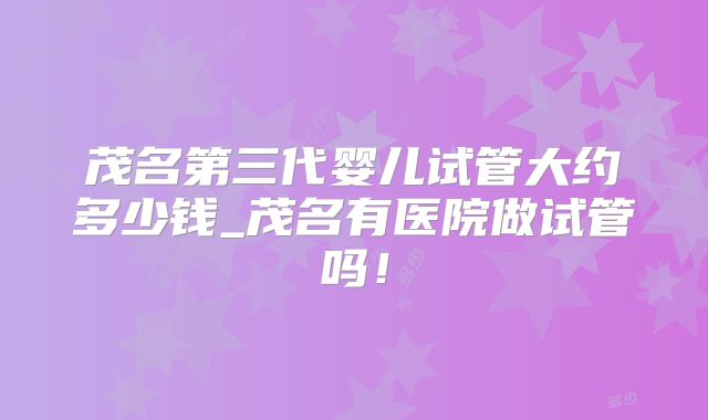 茂名第三代婴儿试管大约多少钱_茂名有医院做试管吗！